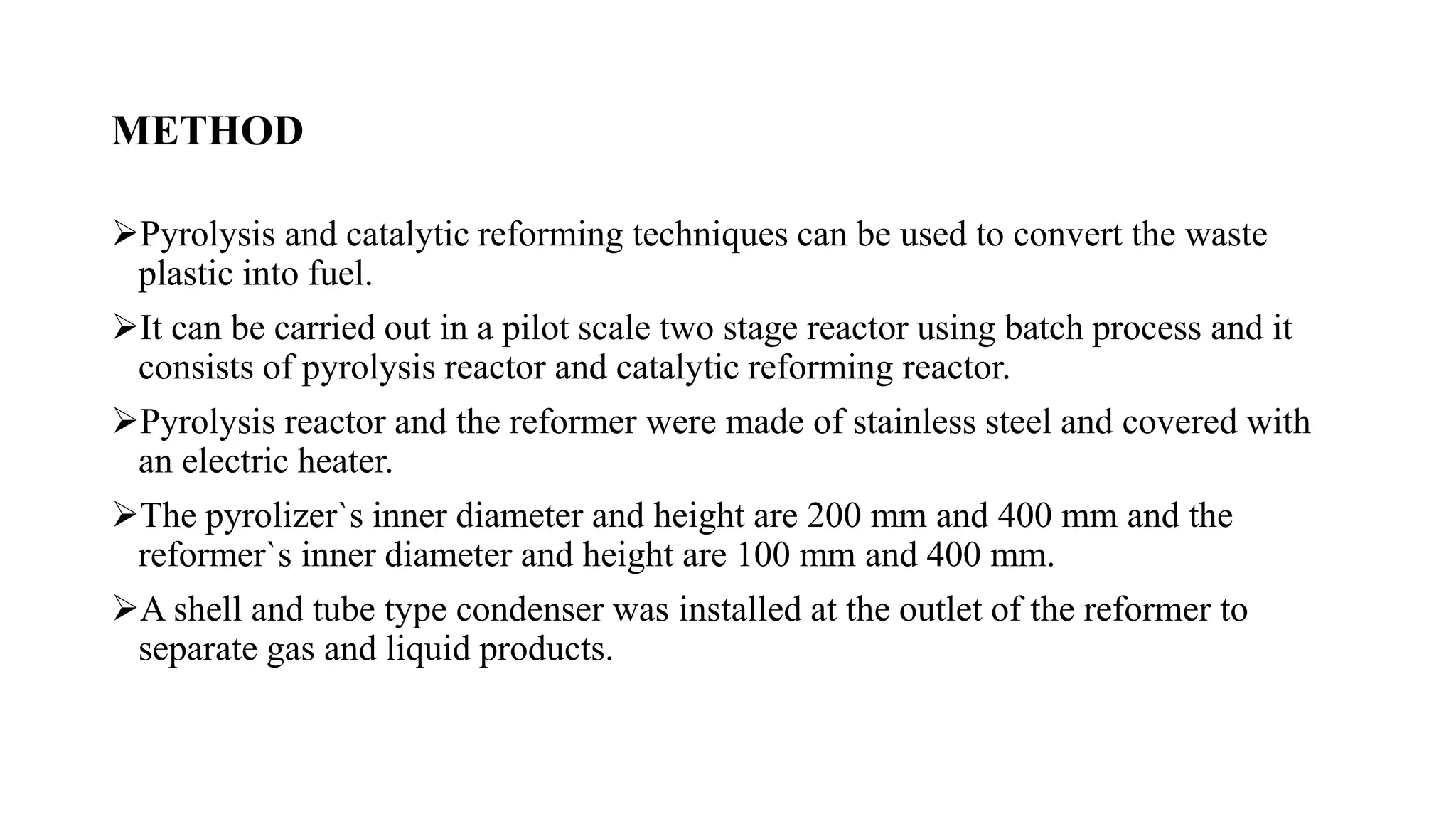 METHOD
Pyrolysis and catalytic reforming techniques can be used to convert the waste
plastic into fuel.
It can be carried out in a pilot scale two stage reactor using batch process and it
consists of pyrolysis reactor and catalytic reforming reactor.
Pyrolysis reactor and the reformer were made of stainless steel and covered with
an electric heater.
The pyrolizer`s inner diameter and height are 200 mm and 400 mm and the
reformer`s inner diameter and height are 100 mm and 400 mm.
A shell and tube type condenser was installed at the outlet of the reformer to
separate gas and liquid products.
 