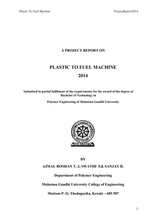 Plastic To Fuel Machine ProjectReport2014
1
A PROJECT REPORT ON
PLASTIC TO FUEL MACHINE
2014
Submitted in partial fulfilment of the requirements for the award of the degree of
Bachelor of Technology in
Polymer Engineering of Mahatma Gandhi University
BY
AJMAL ROSHAN T. J, SWATHI E& SANJAY R.
Department of Polymer Engineering
Mahatma Gandhi University College of Engineering
Muttom P. O, Thodupuzha, Kerala – 685 587
 