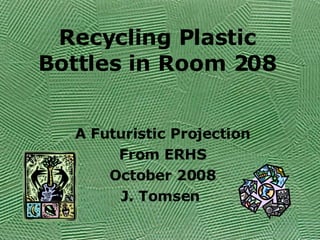 Recycling Plastic Bottles in Room 208 A Futuristic Projection From ERHS October 2008 J. Tomsen  