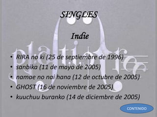 SINGLES
Indie
• RIRA no ki (25 de septiembre de 1996)
• sanbika (11 de mayo de 2005)
• namae no nai hana (12 de octubre de 2005)
• GHOST (16 de noviembre de 2005)
• kuuchuu buranko (14 de diciembre de 2005)
CONTENIDO
 