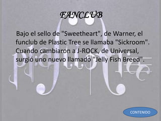 FANCLUB
Bajo el sello de "Sweetheart", de Warner, el
funclub de Plastic Tree se llamaba "Sickroom".
Cuando cambiaron a J-ROCK, de Universal,
surgió uno nuevo llamado "Jelly Fish Breed".
CONTENIDO
 