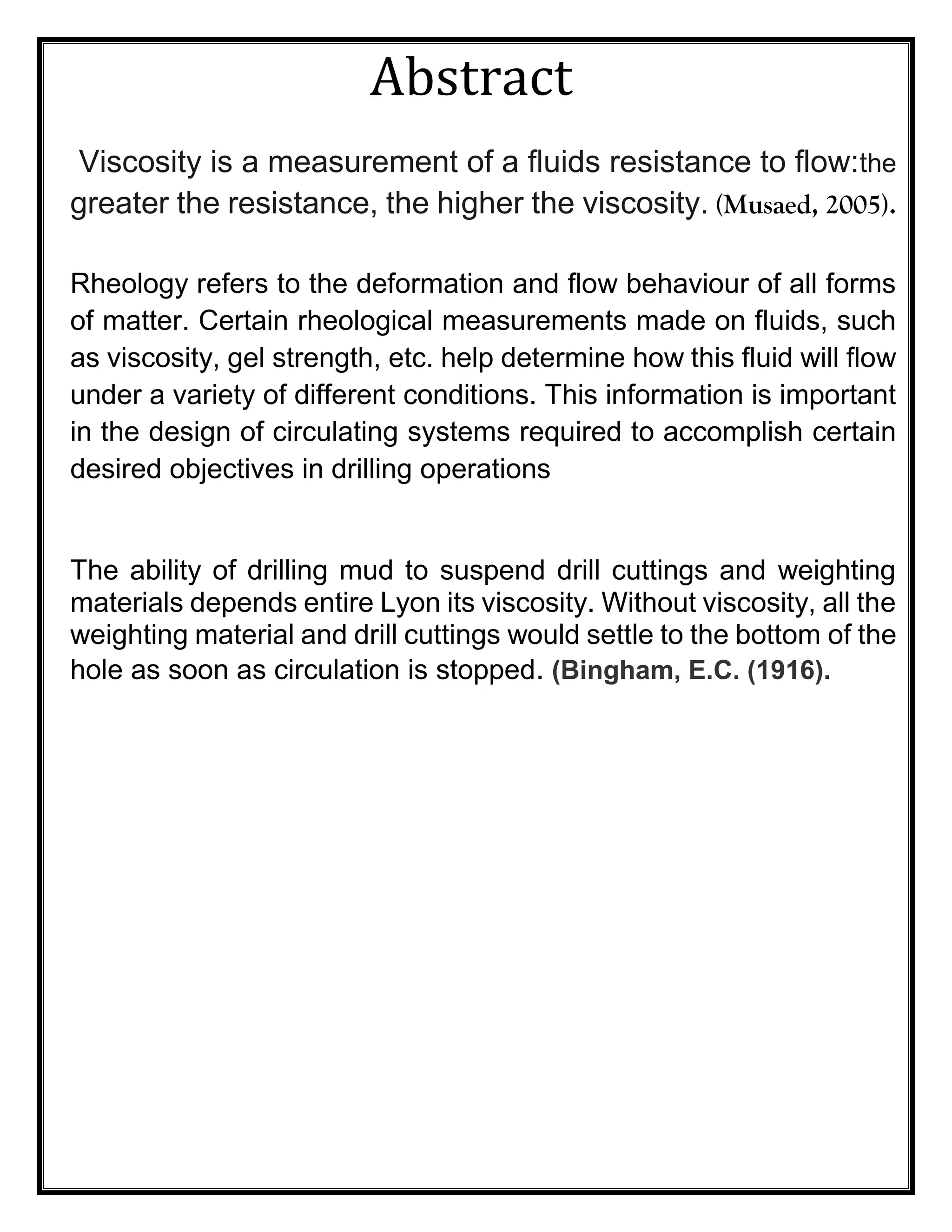 Abstract
Viscosity is a measurement of a fluids resistance to flow:the
greater the resistance, the higher the viscosity. (Musaed, 2005).
Rheology refers to the deformation and flow behaviour of all forms
of matter. Certain rheological measurements made on fluids, such
as viscosity, gel strength, etc. help determine how this fluid will flow
under a variety of different conditions. This information is important
in the design of circulating systems required to accomplish certain
desired objectives in drilling operations
The ability of drilling mud to suspend drill cuttings and weighting
materials depends entire Lyon its viscosity. Without viscosity, all the
weighting material and drill cuttings would settle to the bottom of the
hole as soon as circulation is stopped. (Bingham, E.C. (1916).
 