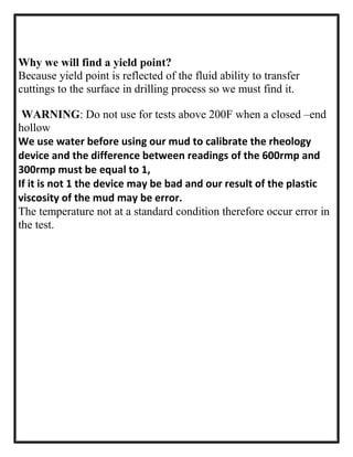 Why we will find a yield point?
Because yield point is reflected of the fluid ability to transfer
cuttings to the surface in drilling process so we must find it.
WARNING: Do not use for tests above 200F when a closed –end
hollow
We use water before using our mud to calibrate the rheology
device and the difference between readings of the 600rmp and
300rmp must be equal to 1,
If it is not 1 the device may be bad and our result of the plastic
viscosity of the mud may be error.
The temperature not at a standard condition therefore occur error in
the test.
 