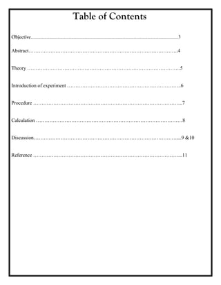 Table of Contents
Objective…………………………………………………………………………………………………………3
Abstract……………………………………………………………………………..4
Theory ……………………………………………………………………………….5
Introduction of experiment …………………………………………………………..6
Procedure ……………………………………………………………………………..7
Calculation ……………………………………………………………………………8
Discussion………………………………………………………………………….....9 &10
Reference ……………………………………………………………………………..11
 