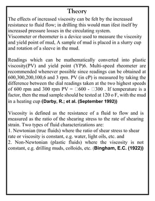 Theory
The effects of increased viscosity can be felt by the increased
resistance to fluid flow; in drilling this would man ifest itself by
increased pressure losses in the circulating system.
Viscometer or rheometer is a device used to measure the viscosity
and yield point of mud, A sample of mud is placed in a slurry cup
and rotation of a sleeve in the mud.
Readings which can be mathematically converted into plastic
viscosity(PV) and yield point (YP)6. Multi-speed rheometer are
recommended whenever possible since readings can be obtained at
600,300,200,100,6 and 3 rpm. PV (in cP) is measured by taking the
difference between the dial readings taken at the two highest speeds
-
factor, then the mud sample should be tested at 120 o F, with the mud
in a heating cup (Darby, R.; et al. (September 1992))
Viscosity is defined as the resistance of a fluid to flow and is
measured as the ratio of the shearing stress to the rate of shearing
strain. Two types of fluid characterizations are:
1. Newtonian (true fluids) where the ratio of shear stress to shear
rate or viscosity is constant, e.g. water, light oils, etc. and
2. Non-Newtonian (plastic fluids) where the viscosity is not
constant, e.g. drilling muds, colloids, etc. (Bingham, E.C. (1922))
 