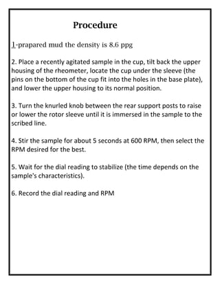 Procedure
1-prapared mud the density is 8.6 ppg
2. Place a recently agitated sample in the cup, tilt back the upper
housing of the rheometer, locate the cup under the sleeve (the
pins on the bottom of the cup fit into the holes in the base plate),
and lower the upper housing to its normal position.
3. Turn the knurled knob between the rear support posts to raise
or lower the rotor sleeve until it is immersed in the sample to the
scribed line.
4. Stir the sample for about 5 seconds at 600 RPM, then select the
RPM desired for the best.
5. Wait for the dial reading to stabilize (the time depends on the
sample's characteristics).
6. Record the dial reading and RPM
 