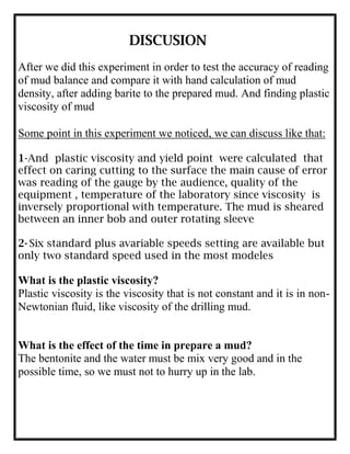 DISCUSION
After we did this experiment in order to test the accuracy of reading
of mud balance and compare it with hand calculation of mud
density, after adding barite to the prepared mud. And finding plastic
viscosity of mud
Some point in this experiment we noticed, we can discuss like that:
1-And plastic viscosity and yield point were calculated that
effect on caring cutting to the surface the main cause of error
was reading of the gauge by the audience, quality of the
equipment , temperature of the laboratory since viscosity is
inversely proportional with temperature. The mud is sheared
between an inner bob and outer rotating sleeve
2- Six standard plus avariable speeds setting are available but
only two standard speed used in the most modeles
What is the plastic viscosity?
Plastic viscosity is the viscosity that is not constant and it is in non-
Newtonian fluid, like viscosity of the drilling mud.
What is the effect of the time in prepare a mud?
The bentonite and the water must be mix very good and in the
possible time, so we must not to hurry up in the lab.
 