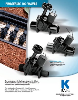 PROSERIES 100 VALVES

MALE THREAD X BARB
K-Rain expands the popular
ProSeries 100 Valve line with
the Male X Barb 1" Valve.

The contemporary tilt diaphragm design of the K-Rain
ProSeries 100 makes these valves the perfect choice for
residential and commercial applications.
This reliable valve offers a straight through flow pattern
that dramatically reduces pressure loss and reduces the risk
of trapped debris that causes other brands to fail.

 