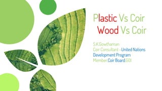 Plastic Vs Coir
Wood Vs Coir
S.K.Gowthaman
Coir Consultant –United Nations
Development Program
Member,Coir Board,GOI
 
