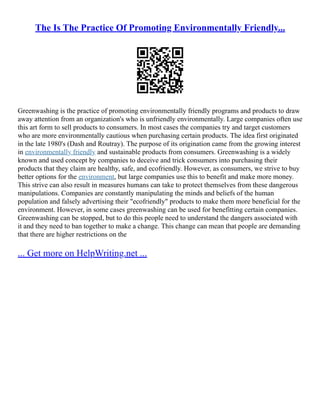 The Is The Practice Of Promoting Environmentally Friendly...
Greenwashing is the practice of promoting environmentally friendly programs and products to draw
away attention from an organization's who is unfriendly environmentally. Large companies often use
this art form to sell products to consumers. In most cases the companies try and target customers
who are more environmentally cautious when purchasing certain products. The idea first originated
in the late 1980's (Dash and Routray). The purpose of its origination came from the growing interest
in environmentally friendly and sustainable products from consumers. Greenwashing is a widely
known and used concept by companies to deceive and trick consumers into purchasing their
products that they claim are healthy, safe, and ecofriendly. However, as consumers, we strive to buy
better options for the environment, but large companies use this to benefit and make more money.
This strive can also result in measures humans can take to protect themselves from these dangerous
manipulations. Companies are constantly manipulating the minds and beliefs of the human
population and falsely advertising their "ecofriendly" products to make them more beneficial for the
environment. However, in some cases greenwashing can be used for benefitting certain companies.
Greenwashing can be stopped, but to do this people need to understand the dangers associated with
it and they need to ban together to make a change. This change can mean that people are demanding
that there are higher restrictions on the
... Get more on HelpWriting.net ...
 