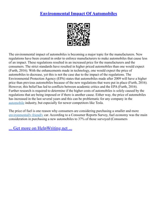 Environmental Impact Of Automobiles
The environmental impact of automobiles is becoming a major topic for the manufacturers. New
regulations have been created in order to enforce manufacturers to make automobiles that cause less
of an impact. These regulations resulted in an increased price for the manufacturers and the
consumers. The strict standards have resulted in higher priced automobiles than one would expect
(Furth, 2016). With the enhancements made in technology, one would expect the price of
automobiles to decrease, yet this is not the case due to the impact of the regulations. The
Environmental Protection Agency (EPA) states that automobiles made after 2009 will have a higher
price than previous automobiles because of the new regulations that were put in place (Furth, 2016).
However, this belief has led to conflicts between academic critics and the EPA (Furth, 2016).
Further research is required to determine if the higher costs of automobiles is solely caused by the
regulations that are being imposed or if there is another cause. Either way, the price of automobiles
has increased in the last several years and this can be problematic for any company in the
automobile industry, but especially for newer competitors like Tesla.
The price of fuel is one reason why consumers are considering purchasing a smaller and more
environmentally friendly car. According to a Consumer Reports Survey, fuel economy was the main
consideration in purchasing a new automobiles to 37% of those surveyed (Consumers
... Get more on HelpWriting.net ...
 