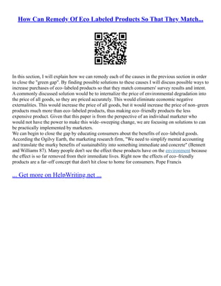 How Can Remedy Of Eco Labeled Products So That They Match...
In this section, I will explain how we can remedy each of the causes in the previous section in order
to close the "green gap". By finding possible solutions to these causes I will discuss possible ways to
increase purchases of eco–labeled products so that they match consumers' survey results and intent.
A commonly discussed solution would be to internalize the price of environmental degradation into
the price of all goods, so they are priced accurately. This would eliminate economic negative
externalities. This would increase the price of all goods, but it would increase the price of non–green
products much more than eco–labeled products, thus making eco–friendly products the less
expensive product. Given that this paper is from the perspective of an individual marketer who
would not have the power to make this wide–sweeping change, we are focusing on solutions to can
be practically implemented by marketers.
We can begin to close the gap by educating consumers about the benefits of eco–labeled goods.
According the Ogilvy Earth, the marketing research firm, "We need to simplify mental accounting
and translate the murky benefits of sustainability into something immediate and concrete" (Bennett
and Williams 87). Many people don't see the effect these products have on the environment because
the effect is so far removed from their immediate lives. Right now the effects of eco–friendly
products are a far–off concept that don't hit close to home for consumers. Pope Francis
... Get more on HelpWriting.net ...
 