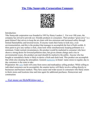 The Tthe Sunnyside Corporation Company
Introduction:
Tthe Sunnyside corporation was founded in 1893 by Henry Lueders 1 . For over 100 years, the
company has strived to provide eco–friendly products to consumers. Their product "green envy" is a
paint thinner2 that strives to keep the air clean with less emissions and increased safety through
limited flammability and lowered toxins. Everyone wants their home to look nice, even
environmentalists, and this is the product that manages to accomplish the best of both worlds. It
thins paint to give any surface a slick, clean look while simultaneously keeping pollutants to a
minimum. Under normal circumstances, this product would be marketed to consumer who have
shown a strong desire for lowered pollution rates, but given climate change and a rise in
environmental issues, this product can (and should) be marked to the public. Anyone who has
bought or remodeled a home is likely to desire a fresh and sleek look. This product can accomplish
that while also cleaning the atmosphere. General marketing in brand –name stores to regular, day to
day customers is the route to take.
Preparation: the sales leads will come from stores and marketplace selling product. While selling to
individual customers can be accomplish, the smarter tactics will likely involve selling directly to
businesses and business markets. They have easier and wider access to consumers who likely return
to theirs stores and locations time and time again for additional purchases. Homeowner and
construction
... Get more on HelpWriting.net ...
 