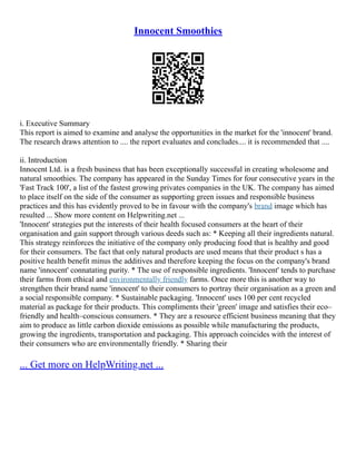 Innocent Smoothies
i. Executive Summary
This report is aimed to examine and analyse the opportunities in the market for the 'innocent' brand.
The research draws attention to .... the report evaluates and concludes.... it is recommended that ....
ii. Introduction
Innocent Ltd. is a fresh business that has been exceptionally successful in creating wholesome and
natural smoothies. The company has appeared in the Sunday Times for four consecutive years in the
'Fast Track 100', a list of the fastest growing privates companies in the UK. The company has aimed
to place itself on the side of the consumer as supporting green issues and responsible business
practices and this has evidently proved to be in favour with the company's brand image which has
resulted ... Show more content on Helpwriting.net ...
'Innocent' strategies put the interests of their health focused consumers at the heart of their
organisation and gain support through various deeds such as: * Keeping all their ingredients natural.
This strategy reinforces the initiative of the company only producing food that is healthy and good
for their consumers. The fact that only natural products are used means that their product s has a
positive health benefit minus the additives and therefore keeping the focus on the company's brand
name 'innocent' connatating purity. * The use of responsible ingredients. 'Innocent' tends to purchase
their farms from ethical and environmentally friendly farms. Once more this is another way to
strengthen their brand name 'innocent' to their consumers to portray their organisation as a green and
a social responsible company. * Sustainable packaging. 'Innocent' uses 100 per cent recycled
material as package for their products. This compliments their 'green' image and satisfies their eco–
friendly and health–conscious consumers. * They are a resource efficient business meaning that they
aim to produce as little carbon dioxide emissions as possible while manufacturing the products,
growing the ingredients, transportation and packaging. This approach coincides with the interest of
their consumers who are environmentally friendly. * Sharing their
... Get more on HelpWriting.net ...
 