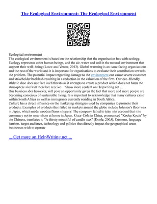 The Ecological Environment: The Ecological Environment
Ecological environment
The ecological environment is based on the relationship that the organisation has with ecology.
Ecology represents other human beings, and the air, water and soil in the natural environment that
support their well–being (Louw and Venter, 2013). Global warming is an issue facing organisations
and the rest of the world and it is important for organisations to evaluate their contribution towards
the problem. The potential impact regarding damage to the environment can cause severe customer
and stakeholder backlash resulting in a reduction in the valuation of the firm. Our eco–friendly
athletic shoe does not face such threats as it attempts to create a product which does not harm the
atmosphere and will therefore receive ... Show more content on Helpwriting.net ...
Our business idea however, will pose an opportunity given the fact that more and more people are
becoming conscious of sustainable living. It is important to acknowledge that many cultures exist
within South Africa as well as immigrants currently residing in South Africa.
Culture has a direct influence on the marketing strategies used by companies to promote their
products. Examples of products that failed in markets around the globe include Johnson's floor wax
in Japan, which made wooden floors slippery. The company failed to take into account that it is
customary not to wear shoes at home in Japan. Coca–Cola in China, pronounced "Kooke Koule" by
the Chinese, translates to "A thirsty mouthful of candle wax" (Doole, 2005). Customs, language
barriers, target audience, technology and politics thus directly impact the geographical areas
businesses wish to operate
... Get more on HelpWriting.net ...
 