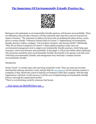 The Importance Of Environmentally Friendly Practices In...
Businesses who participate in environmentally friendly practices will become more profitable. There
are difficulties and costs that a business will face and profit takes time but is proven to positively
impact a business. "The reluctance to address the forces that are polluting the planet always comes
down to money (Smith, "6 Reasons Nations Don't Go Green."). Implementing environmentally
friendly practices within a company "will win them customers, and increase profits" (McDonald,
"Why Do (or Don't) Companies Go Green?"). Many global companies today carry out
environmental management tools to adapt to environmentally friendly practices, which helps gain
customers, and in turn becomes more profitable. In this paper, I will go into further detail explaining
why businesses should be more environmentally friendly, the benefits to be gained, costs that come
with being environmentally friendly, and management ways that help a company become
environmentally friendly.
Introduction
Going "Green" is a trendy topic and is growing around the world. There are many proven facts
showing that reducing emissions, waste, and gas help the environment, but the question remains to
companies if they should take action to help the environment within their company. Will this help
organizations with their overall success or will the cost of implementing environmentally friendly
policies outweigh the organizations profits?
"There is overwhelming scientific consensus that human
... Get more on HelpWriting.net ...
 