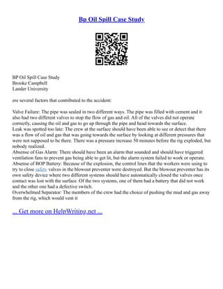 Bp Oil Spill Case Study
BP Oil Spill Case Study
Brooke Campbell
Lander University
ere several factors that contributed to the accident:
Valve Failure: The pipe was sealed in two different ways. The pipe was filled with cement and it
also had two different valves to stop the flow of gas and oil. All of the valves did not operate
correctly, causing the oil and gas to go up through the pipe and head towards the surface.
Leak was spotted too late: The crew at the surface should have been able to see or detect that there
was a flow of oil and gas that was going towards the surface by looking at different pressures that
were not supposed to be there. There was a pressure increase 50 minutes before the rig exploded, but
nobody realized.
Absense of Gas Alarm: There should have been an alarm that sounded and should have triggered
ventilation fans to prevent gas being able to get lit, but the alarm system failed to work or operate.
Absense of BOP Battery: Because of the explosion, the control lines that the workers were using to
try to close safety valves in the blowout preventer were destroyed. But the blowout preventer has its
own safety device where two different systems should have automatically closed the valves once
contact was lost with the surface. Of the two systems, one of them had a battery that did not work
and the other one had a defective switch.
Overwhelmed Separator: The members of the crew had the choice of pushing the mud and gas away
from the rig, which would vent it
... Get more on HelpWriting.net ...
 