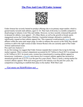 The Pros And Cons Of Under Armour
Under Armour has severely limited its product offerings due to its primary target market, which is
geared mainly towards male athletes, aged 12–24. Their lack of diversity is a notable competitive
disadvantage to industry rivals Nike and Adidas. However, we have recently witnessed the growth
in demand for athletic–wear apparel – 6% (Marc Bain), as well as the growth in female sports
engagement across the United States (Statista). A potential strategic alternative could be to
significantly expand on their athletic apparel line. This expansion would primarily target female
athletes within the same male target range. In order to enhance the success in this field, they should
continue to add to the eight women (Under Armour Roster) who are currently apart of the Under
Armour endorsement roster.
Pros and Cons Analysis 1:
In our first strategy we suggest that Under Armour expands their women's line to tap its thriving
market segment. Nike's women's department accounted for $5.7 billion in fiscal 2015 in comparison
to $4.5 billion in 2013. In recent years, women have transitioned to wearing athletic apparel as
leisurewear. Lululemon, a flagship store known for it women's athletic apparel has incurred an
annualized growth rate of 23.5% over the past five years (Soni). There is surely a strong market for
women's athletic apparel. With such strong growth in the industry over the past few years, the
competition is beginning to establish their place in the market. With Nike's and
... Get more on HelpWriting.net ...
 