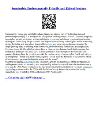 Sustainable, Environmentally Friendly And Ethical Products
Sustainability turned into a global trend and became an integral part of (fashion) design and
production process [1]. It is a stage in the life cycle of fashion garment. Why so? Because it explores
approaches such as low impact textiles techniques, zero waste techniques, repair and maintenance
techniques, closed–loop design systems, low–impact manufacturing technologies, mono–materiality,
design durability, and up cycling. Sustainable fashion, also known as eco fashion, is part of the
larger growing trend of creating more sustainable, environmentally friendly and ethical products.
Christian Kemp–Griffin, chief mission officer at Edun, an eco–fashion brand that focuses on fair
trade for its producers in Africa, says, "Ethical companies make thoughtful decisions and sell
product thinking about the people who make the clothes – wages, human rights, health and safety –
and the planet – energy use, biodiversity, organic – which boils the definition of sustainable, ethical
clothes down to: product that benefits people and the planet".
Over the last decade, sustainability and sustainable growth has become one of the most prominent
and important topics in our society and sustainability and environmental issues in fashion are not a
new idea. In 1990, Vogue wrote about the new environmental trend in fashion. However, sustainable
fashion began to take off in the 2000s with Stella McCartney, known for its animal–friendly
credentials, was founded in 2001 and Edun in 2005. Additionally,
... Get more on HelpWriting.net ...
 