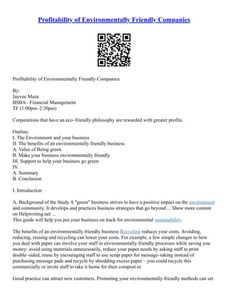 Profitability of Environmentally Friendly Companies
Profitability of Environmentally Friendly Companies
By:
Jayvee Maza
BSBA– Financial Management
TF (1:00pm–2:30pm)
Corporations that have an eco–friendly philosophy are rewarded with greater profits.
Outline:
I. The Environment and your business
II. The benefits of an environmentally friendly business
A. Value of Being green
B. Make your business environmentally friendly
III. Support to help your business go green
IV.
A. Summary
B. Conclusion
I. Introduction
A. Background of the Study A "green" business strives to have a positive impact on the environment
and community. It develops and practices business strategies that go beyond ... Show more content
on Helpwriting.net ...
This guide will help you put your business on track for environmental sustainability.
The benefits of an environmentally friendly business Recycling reduces your costs. Avoiding,
reducing, reusing and recycling can lower your costs. For example, a few simple changes to how
you deal with paper can involve your staff in environmentally friendly processes while saving you
money: avoid using materials unnecessarily, reduce your paper needs by asking staff to print
double–sided, reuse by encouraging staff to use scrap paper for message–taking instead of
purchasing message pads and recycle by shredding excess paper – you could recycle this
commercially or invite staff to take it home for their compost or
Good practice can attract new customers. Promoting your environmentally friendly methods can set
 