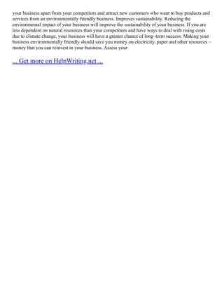 your business apart from your competitors and attract new customers who want to buy products and
services from an environmentally friendly business. Improves sustainability. Reducing the
environmental impact of your business will improve the sustainability of your business. If you are
less dependent on natural resources than your competitors and have ways to deal with rising costs
due to climate change, your business will have a greater chance of long–term success. Making your
business environmentally friendly should save you money on electricity, paper and other resources –
money that you can reinvest in your business. Assess your
... Get more on HelpWriting.net ...
 