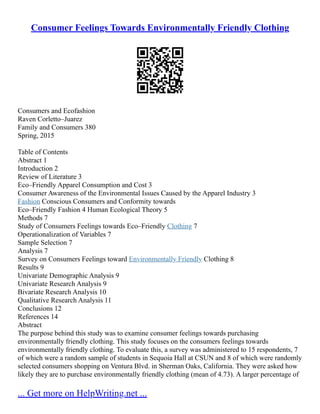 Consumer Feelings Towards Environmentally Friendly Clothing
Consumers and Ecofashion
Raven Corletto–Juarez
Family and Consumers 380
Spring, 2015
Table of Contents
Abstract 1
Introduction 2
Review of Literature 3
Eco–Friendly Apparel Consumption and Cost 3
Consumer Awareness of the Environmental Issues Caused by the Apparel Industry 3
Fashion Conscious Consumers and Conformity towards
Eco–Friendly Fashion 4 Human Ecological Theory 5
Methods 7
Study of Consumers Feelings towards Eco–Friendly Clothing 7
Operationalization of Variables 7
Sample Selection 7
Analysis 7
Survey on Consumers Feelings toward Environmentally Friendly Clothing 8
Results 9
Univariate Demographic Analysis 9
Univariate Research Analysis 9
Bivariate Research Analysis 10
Qualitative Research Analysis 11
Conclusions 12
References 14
Abstract
The purpose behind this study was to examine consumer feelings towards purchasing
environmentally friendly clothing. This study focuses on the consumers feelings towards
environmentally friendly clothing. To evaluate this, a survey was administered to 15 respondents, 7
of which were a random sample of students in Sequoia Hall at CSUN and 8 of which were randomly
selected consumers shopping on Ventura Blvd. in Sherman Oaks, California. They were asked how
likely they are to purchase environmentally friendly clothing (mean of 4.73). A larger percentage of
... Get more on HelpWriting.net ...
 