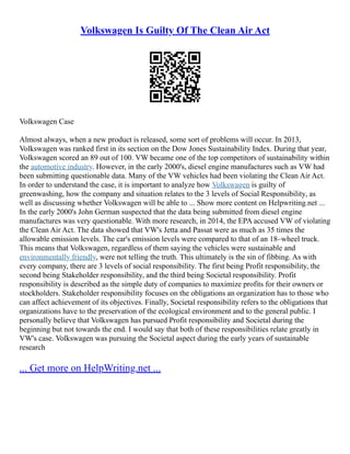Volkswagen Is Guilty Of The Clean Air Act
Volkswagen Case
Almost always, when a new product is released, some sort of problems will occur. In 2013,
Volkswagen was ranked first in its section on the Dow Jones Sustainability Index. During that year,
Volkswagen scored an 89 out of 100. VW became one of the top competitors of sustainability within
the automotive industry. However, in the early 2000's, diesel engine manufactures such as VW had
been submitting questionable data. Many of the VW vehicles had been violating the Clean Air Act.
In order to understand the case, it is important to analyze how Volkswagen is guilty of
greenwashing, how the company and situation relates to the 3 levels of Social Responsibility, as
well as discussing whether Volkswagen will be able to ... Show more content on Helpwriting.net ...
In the early 2000's John German suspected that the data being submitted from diesel engine
manufactures was very questionable. With more research, in 2014, the EPA accused VW of violating
the Clean Air Act. The data showed that VW's Jetta and Passat were as much as 35 times the
allowable emission levels. The car's emission levels were compared to that of an 18–wheel truck.
This means that Volkswagen, regardless of them saying the vehicles were sustainable and
environmentally friendly, were not telling the truth. This ultimately is the sin of fibbing. As with
every company, there are 3 levels of social responsibility. The first being Profit responsibility, the
second being Stakeholder responsibility, and the third being Societal responsibility. Profit
responsibility is described as the simple duty of companies to maximize profits for their owners or
stockholders. Stakeholder responsibility focuses on the obligations an organization has to those who
can affect achievement of its objectives. Finally, Societal responsibility refers to the obligations that
organizations have to the preservation of the ecological environment and to the general public. I
personally believe that Volkswagen has pursued Profit responsibility and Societal during the
beginning but not towards the end. I would say that both of these responsibilities relate greatly in
VW's case. Volkswagen was pursuing the Societal aspect during the early years of sustainable
research
... Get more on HelpWriting.net ...
 