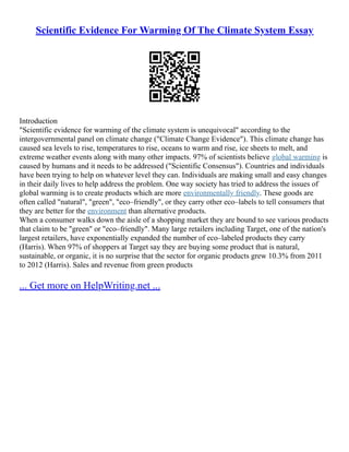 Scientific Evidence For Warming Of The Climate System Essay
Introduction
"Scientific evidence for warming of the climate system is unequivocal" according to the
intergovernmental panel on climate change ("Climate Change Evidence"). This climate change has
caused sea levels to rise, temperatures to rise, oceans to warm and rise, ice sheets to melt, and
extreme weather events along with many other impacts. 97% of scientists believe global warming is
caused by humans and it needs to be addressed ("Scientific Consensus"). Countries and individuals
have been trying to help on whatever level they can. Individuals are making small and easy changes
in their daily lives to help address the problem. One way society has tried to address the issues of
global warming is to create products which are more environmentally friendly. These goods are
often called "natural", "green", "eco–friendly", or they carry other eco–labels to tell consumers that
they are better for the environment than alternative products.
When a consumer walks down the aisle of a shopping market they are bound to see various products
that claim to be "green" or "eco–friendly". Many large retailers including Target, one of the nation's
largest retailers, have exponentially expanded the number of eco–labeled products they carry
(Harris). When 97% of shoppers at Target say they are buying some product that is natural,
sustainable, or organic, it is no surprise that the sector for organic products grew 10.3% from 2011
to 2012 (Harris). Sales and revenue from green products
... Get more on HelpWriting.net ...
 
