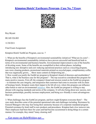 Kimpton Hotels’ Earthcare Program, Case No. 7 Essay
Roy Bryant
BUAD 326.003
11/30/2011
Final Exam Assignment
Kimpton Hotels' EarthCare Program, case no. 7
1. What are the benefits of Kimpton's environmental sustainability initiatives? What are its costs? –
Kimpton's environmental sustainability initiatives have proven successful and beneficial both in
terms of its environmental and business benefits. Environmental improvement is one of the benefits
of diverting waste. Some of the benefits are exemplified in their rollout phases, including:
introducing non–disruptive and cost–reducing operational practices such as a recycling program,
non–toxic cleaning products, promotional materials printed on recycled paper, complimentary coffee
that was organically grown, ... Show more content on Helpwriting.net ...
2. How would you justify the EarthCare program to Kimpton's board of directors and stockholders?
That is, what is the business case for this program? – The top executives considered this program for
many positive reasons. First off, the company's brand and mission rested on the EarthCare program
– to maintain the care integrity, and uniqueness that customers had come to associate with its chain
of boutique hotels. Kimpton wants their impact to be felt all over, where this program can influence
other hotels to start an environmental initiative. Also, the EarthCare program is willing to stay
abreast with ongoing standards and norms of the company. It will also being about new success, new
business partnerships, possibly increase employment, and being eco–friendly is more advantageous
than not.
3. What challenges face the EarthCare program, and how might Kimpton overcome them? – The
case study describes some of the potential operational risks and challenges including: Resistance by
General Managers who may fear losing their autonomy because of a corporate mandated program.
Potential resistance by hotel staff to new products and procedures. Kimpton had a low turnover rate.
Their employees had been there for years and had become accustomed to doing things in a certain
manner. For example, they stated "many cleaning staff
... Get more on HelpWriting.net ...
 