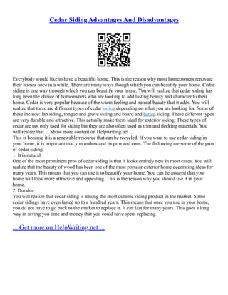Cedar Siding Advantages And Disadvantages
Everybody would like to have a beautiful home. This is the reason why most homeowners renovate
their homes once in a while. There are many ways though which you can beautify your home. Cedar
siding is one way through which you can beautify your home. You will realize that cedar siding has
long been the choice of homeowners who are looking to add lasting beauty and character to their
home. Cedar is very popular because of the warm feeling and natural beauty that it adds. You will
realize that there are different types of cedar siding depending on what you are looking for. Some of
these include: lap siding, tongue and grove siding and board and batten siding. These different types
are very durable and attractive. This actually make them ideal for exterior siding. These types of
cedar are not only used for siding but they are also often used as trim and decking materials. You
will realize that ... Show more content on Helpwriting.net ...
This is because it is a renewable resource that can be recycled. If you want to use cedar siding in
your home, it is important that you understand its pros and cons. The following are some of the pros
of cedar siding:
1. It is natural
One of the most prominent pros of cedar siding is that it looks entirely new in most cases. You will
realize that the beauty of wood has been one of the most popular exterior home decorating ideas for
many years. This means that you can use it to beautify your home. You can be assured that your
home will look more attractive and appealing. This is the reason why you should use it in your
home.
2. Durable.
You will realize that cedar siding is among the most durable siding product in the market. Some
cedar sidings have even lasted up to a hundred years. This means that once you use in your home,
you do not have to go back to the market to replace it. It can last for many years. This goes a long
way in saving you time and money that you could have spent replacing
... Get more on HelpWriting.net ...
 