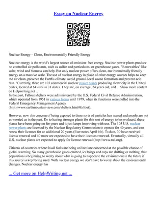 Essay on Nuclear Energy
Nuclear Energy – Clean, Environmentally Friendly Energy
Nuclear energy is the world's largest source of emission–free energy. Nuclear power plants produce
no controlled air pollutants, such as sulfur and particulates, or greenhouse gases. "Renewables" like
solar, wind and biomass can help. But only nuclear power offers clean, environmentally friendly
energy on a massive scale. The use of nuclear energy in place of other energy sources helps to keep
the air clean, preserve the Earth's climate, avoid ground–level ozone formation and prevent acid
rain. "Currently, there are 103 commercial nuclear power plants producing electricity in the United
States, located at 64 sites in 31 states. They are, on average, 24 years old, and ... Show more content
on Helpwriting.net ...
In the past, Fallout shelters were administered by the U.S. Federal Civil Defense Administration,
which operated from 1951 in various forms until 1979, when its functions were pulled into the
Federal Emergency Management Agency
(http://www.earthmountainview.com/shelters.html#fallout).
However, now this concern of being exposed to these sorts of particles has waned and people are not
as worried as in the past. Do to having stronger plants for this sort of energy to be produced, these
plants have been going on for years and it just keeps improving with use. The 103 U.S. nuclear
power plants are licensed by the Nuclear Regulatory Commission to operate for 40 years, and can
renew their licenses for an additional 20 years (Eser notes April 4th). To date, 30 have received
license renewal and 40 more are expected to have their licenses renewed. Eventually, virtually all
U.S. nuclear plants are expected to apply for license renewal (http://www.nei.org).
Citizens of countries where fossil fuels are being utilized are concerned at the possible chance of
global warming. So many greenhouse gases emitted, ice burgs and caps are shifting or melting, that
population is beginning to worry about what is going to happen to the environment in the future if
this source is kept being used. With nuclear energy we don't have to worry about the environmental
changes. Nuclear energy has
... Get more on HelpWriting.net ...
 