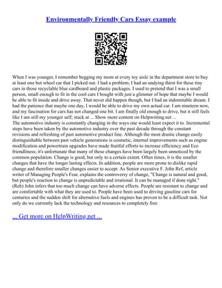 Environmentally Friendly Cars Essay example
When I was younger, I remember begging my mom at every toy aisle in the department store to buy
at least one hot wheel car that I picked out. I had a problem; I had an undying thirst for these tiny
cars in those recyclable blue cardboard and plastic packages. I used to pretend that I was a small
person, small enough to fit in the cool cars I bought with just a glimmer of hope that maybe I would
be able to fit inside and drive away. That never did happen though, but I had an indomitable dream. I
had the patience that maybe one day, I would be able to drive my own actual car. I am nineteen now,
and my fascination for cars has not changed one bit. I am finally old enough to drive, but it still feels
like I am still my younger self; stuck at ... Show more content on Helpwriting.net ...
The automotive industry is constantly changing in the ways one would least expect it to. Incremental
steps have been taken by the automotive industry over the past decade through the constant
revisions and refreshing of past automotive product line. Although the most drastic change easily
distinguishable between past vehicle generations is cosmetic, internal improvements such as engine
modification and powertrain upgrades have made fruitful efforts to increase efficiency and Eco
friendliness; it's unfortunate that many of these changes have been largely been unnoticed by the
common population. Change is good, but only to a certain extent. Often times, it is the smaller
changes that have the longer lasting effects. In addition, people are more prone to dislike rapid
change and therefore smaller changes easier to accept. As Senior executive F. John Ref, article
writer of Managing People's Fear, explains the controversy of change, "Change is natural and good,
but people's reaction to change is unpredictable and irrational. It can be managed if done right."
(Reh) John infers that too much change can have adverse effects. People are resistant to change and
are comfortable with what they are used to. People have been used to driving gasoline cars for
centuries and the sudden shift for alternative fuels and engines has proven to be a difficult task. Not
only do we currently lack the technology and resources to completely free
... Get more on HelpWriting.net ...
 