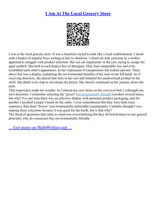 I Am At The Local Grocery Store
I was at the local grocery store. It was a franchise styled to look like a local establishment. I stood
with a basket of impulse buys waiting in line to checkout. I observed with curiosity as a mother
appeared to struggle with product selection. Her son sat impatiently in the cart, trying to escape the
aged seatbelt. She held in each hand a box of detergent. They had comparable size and even
resembled each other's appearance. In her expression of exasperation she looked upward. There
above her was a display explaining the environmental benefits of the item in her left hand. As if
receiving direction, she placed that item in her cart and returned the unadvertised product to the
shelf. She didn't even stop to reevaluate the prices. She merely continued on her journey down the
aisle.
That experience made me wonder. As I placed my own items on the conveyor belt, I rethought my
own decisions. I remember selecting the "green" (environmentally friendly) product several times,
but why? For one item there was an effective display with premium product packaging, and for
another I recalled a jingle I heard on the radio. I even remembered that they were both more
expensive than their "brown" (environmentally unfriendly) counterparts. I initially thought I was
making those selections because it was good for the Earth, but is that why?
The flood of questions that came to mind was overwhelming but they all boiled down to one general
principle, why do consumers buy environmentally friendly
... Get more on HelpWriting.net ...
 