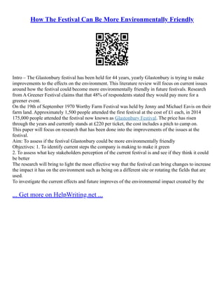 How The Festival Can Be More Environmentally Friendly
Intro – The Glastonbury festival has been held for 44 years, yearly Glastonbury is trying to make
improvements to the effects on the environment. This literature review will focus on current issues
around how the festival could become more environmentally friendly in future festivals. Research
from A Greener Festival claims that that 48% of respondents stated they would pay more for a
greener event.
On the 19th of September 1970 Worthy Farm Festival was held by Jenny and Michael Eavis on their
farm land. Approximately 1,500 people attended the first festival at the cost of £1 each, in 2014
175,000 people attended the festival now known as Glastonbury Festival. The price has risen
through the years and currently stands at £220 per ticket, the cost includes a pitch to camp on.
This paper will focus on research that has been done into the improvements of the issues at the
festival.
Aim: To assess if the festival Glastonbury could be more environmentally friendly
Objectives: 1. To identify current steps the company is making to make it green
2. To assess what key stakeholders perception of the current festival is and see if they think it could
be better
The research will bring to light the most effective way that the festival can bring changes to increase
the impact it has on the environment such as being on a different site or rotating the fields that are
used.
To investigate the current effects and future improves of the environmental impact created by the
... Get more on HelpWriting.net ...
 