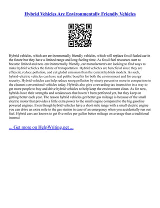 Hybrid Vehicles Are Environmentally Friendly Vehicles
Hybrid vehicles, which are environmentally friendly vehicles, which will replace fossil fueled car in
the future but they have a limited range and long fueling time. As fossil fuel resources start to
become limited and non–environmentally friendly, car manufacturers are looking to find ways to
make hybrid vehicles the future of transportation. Hybrid vehicles are beneficial since they are
efficient, reduce pollution, and cut global emission than the current hybrids models. As such,
hybrid–electric vehicles can have real public benefits for both the environment and for energy
security. Hybrid vehicles can help reduce smog pollution by ninety percent or more in comparison to
the cleanest conventional vehicles today. Hybrids also give a rewarding tax insensitive in a way to
get more people to buy and drive hybrid vehicles to help keep the environment clean. As for now,
hybrids have their strengths and weaknesses that haven 't been perfected yet, but they keep on
getting better each year. The reason hybrid vehicles get better gas mileage is because of the small
electric motor that provides a little extra power to the small engine compared to the big gasoline
powered engines. Even though hybrid vehicles have a short mile range with a small electric engine
you can drive an extra mile to the gas station in case of an emergency when you accidentally run out
fuel. Hybrid cars are known to get five miles per gallon better mileage on average than a traditional
internal
... Get more on HelpWriting.net ...
 