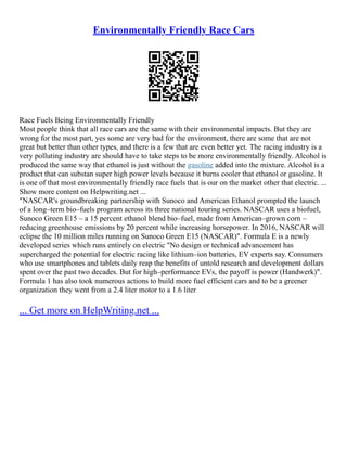 Environmentally Friendly Race Cars
Race Fuels Being Environmentally Friendly
Most people think that all race cars are the same with their environmental impacts. But they are
wrong for the most part, yes some are very bad for the environment, there are some that are not
great but better than other types, and there is a few that are even better yet. The racing industry is a
very polluting industry are should have to take steps to be more environmentally friendly. Alcohol is
produced the same way that ethanol is just without the gasoline added into the mixture. Alcohol is a
product that can substan super high power levels because it burns cooler that ethanol or gasoline. It
is one of that most environmentally friendly race fuels that is our on the market other that electric. ...
Show more content on Helpwriting.net ...
"NASCAR's groundbreaking partnership with Sunoco and American Ethanol prompted the launch
of a long–term bio–fuels program across its three national touring series. NASCAR uses a biofuel,
Sunoco Green E15 – a 15 percent ethanol blend bio–fuel, made from American–grown corn –
reducing greenhouse emissions by 20 percent while increasing horsepower. In 2016, NASCAR will
eclipse the 10 million miles running on Sunoco Green E15 (NASCAR)". Formula E is a newly
developed series which runs entirely on electric "No design or technical advancement has
supercharged the potential for electric racing like lithium–ion batteries, EV experts say. Consumers
who use smartphones and tablets daily reap the benefits of untold research and development dollars
spent over the past two decades. But for high–performance EVs, the payoff is power (Handwerk)".
Formula 1 has also took numerous actions to build more fuel efficient cars and to be a greener
organization they went from a 2.4 liter motor to a 1.6 liter
... Get more on HelpWriting.net ...
 