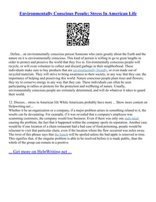 Environmentally Conscious People: Stress In American Life
. Define... an environmentally conscious person Someone who cares greatly about the Earth and the
nature on it is environmentally conscious. This kind of person is willing to go to great lengths in
order to protect and preserve the world that they live in. Environmentally conscious people will
recycle, or will even volunteer to collect and discard garbage in their neighborhood. These
individuals make sure to buy products that are environmentally friendly, or even made out of
recycled materials. They will strive to bring awareness to their society, in any way that they can, the
importance of helping and preserving this world. Nature conscious people plant trees and flowers;
they try to conserve energy in any way that they can. These individuals can often be seen
participating in rallies or protests for the protection and wellbeing of nature. Usually,
environmentally conscious people are extremely determined, and will do whatever it takes to guard
their world.
12. Discuss... stress in American life While Americans probably have more ... Show more content on
Helpwriting.net ...
Whether it be an organization or a company, if a major problem arises in something related to it, the
results can be devastating. For example, if it was revealed that a company's employee was
scamming customers, the company would lose business. Even if there was only one individual
causing the problem, the fact that it happened within the company spoils its reputation. Another case
would be if one location of a chain restaurant had a bad case of food poisoning, people would be
reluctant to visit that particular chain, even if the location where the flaw occurred was miles away.
The twist of this phrase says that the bunch will be spoiled unless the bad apple is removed in time.
This signifies that, if the singular problem is able to be resolved before it is made public, than the
whole of the group can remain in a positive
... Get more on HelpWriting.net ...
 