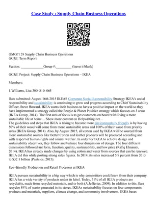 Case Study : Supply Chain Business Operations
OMGT129 Supply Chain Business Operations
GC&E Term Report
Section: _____________Group #:_________ (leave it blank)
GC&E Project: Supply Chain Business Operations – IKEA
Members:
1.Williams, Lisa 300–810–065
Date submitted: August 16th 2015 IKEAS Corporate Social Responsibility Strategy IKEA's social
responsibility and sustainability is continuing to grow and progress according to Chief Sustainability
Officer, Steve Howard. IKEA wants their business to have a positive impact on the world so they
have implemented a strategy called the People & Planet Positive strategy which focuses on 3 areas
(IKEA Group, 2014). The first area of focus is to get customers on board with living a more
sustainable life at home ... Show more content on Helpwriting.net ...
The guidelines and steps that IKEA is taking to become more environmentally friendly is by having
50% of their wood will come from more sustainable areas and 100% of their wood from priority
areas (IKEA Group, 2014). Also, by August 2015, all cotton used by IKEA will be sourced from
more sustainable sources like Better Cotton and leather products will be produced according and
with respect of human rights and animal welfare. In order for IKEA to achieve design and
sustainability objectives, they follow and balance four dimensions of design. The four different
dimensions followed are form, function, quality, sustainability, and low price (Rafiq Elmansy,
2014). IKEA has already made changes by using cotton and water from sources that can be renewed.
IKEA did this while posting strong sales figures. In 2014, its sales increased 5.9 percent from 2013
to $32.1 billion (Pantsios, 2015).
Eco–friendly Production and Retail Processes at IKEA
IKEA pursues sustainability in a big way which is why competitors could learn from their company.
IKEA has a wide variety of products under its label. Today, 71% of all IKEA products are
recyclable, made from recycled materials, and or both (A.Jefferies, 2009). In addition to this, Ikea
recycles 84% of waste generated in its stores. IKEAs sustainability focuses on four components:
products and materials, suppliers, climate change, and community involvement. IKEA bases
 