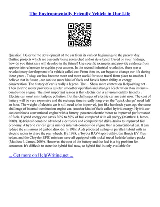 The Environmentally Friendly Vehicle in Our Life
Question: Describe the development of the car from its earliest beginnings to the present day.
Outline projects which are currently being researched and/or developed. Based on your findings,
how do you think cars will develop in the future? Use specific examples and provide evidence from
appropriate references to explain your answer. In the second industrial revolution, there was a
revolutionary development of a vehicle called car. From then on, car began to change our life during
these years . Today, car has become more and more useful for us to travel from place to another. I
believe that in future , car can use more kind of fuels and have a better ability at energy
conservation. The history of car is really a legend. The ... Show more content on Helpwriting.net ...
Then electric motor provides a quieter, smoother operation and stronger acceleration than internal–
combustion engine. The most important reason is that electric car is environmentally friendly .
Electric car won't emit tailpipe pollution. But the challenges of electric car are exist now. The cost of
battery will be very expensive and the recharge time is really long even the "quick charge" need half
an hour. The weight of electric car is still need to be improved, just like hundreds years ago the same
challenge of internal–combustion engine car. Another kind of fuels called hybrid energy. Hybrid car
can combine a conventional engine with a battery–powered electric motor to improved performance
of fuels. Hybrid energy can saves 30% to 50% of fuel compared with oil energy (Matthew L James,
2009). Hybrid car combine advanced electronics and computerized drive–trains to improved fuel
economy. A hybrid car can get a smaller internal–combustion engine than a conventional car. It can
reduce the emissions of carbon dioxide. In 1989, Audi produced a plug–in parallel hybrid with an
electric motor to drive the rear wheels. By 1998, a Toyota RAV4 sport utility, the Honda EV Plus
sedan, and the Chrysler EPIC minivan were all equipped with nickel metal hydride battery packs
(Matthew L James, 2009). However, the cost of the battery and the fuel is a big problem for
consumer. It's difficult to store the hybrid fuel now, so hybrid fuel is only available for
... Get more on HelpWriting.net ...
 