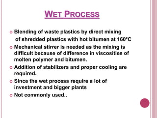 WET PROCESS
 Blending of waste plastics by direct mixing
of shredded plastics with hot bitumen at 160°C
 Mechanical stirrer is needed as the mixing is
difficult because of difference in viscosities of
molten polymer and bitumen.
 Addition of stabilizers and proper cooling are
required.
 Since the wet process require a lot of
investment and bigger plants
 Not commonly used..
 