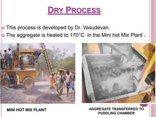 DRY PROCESS
 This process is developed by Dr. Vasudevan.
 The aggregate is heated to 170°C in the Mini hot Mix Plant .
AGGREGATE TRANSFERRED TO
PUDDLING CHAMBER
MINI HOT MIX PLANT
 
