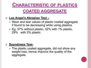 CHARACTERISTIC OF PLASTICS
COATED AGGREGATE
 Los Angel’s Abrasion Test –
 Wear and tear values of plastic coated aggregate
if found to be decreasing while using plastics.
 Eg. 37% without plastic, 32% with 1% plastic,
29% with 2% plastic.
 Soundness Test-
 The plastic coated aggregate, did not show any
weight loss, hence improve the quality of the
aggregate.
 