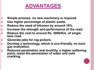 ADVANTAGES
 Simple process, no new machinery is required
 Use higher percentage of plastic waste.
 Reduce the need of bitumen by around 10%.
 Increase the strength and performance of the road.
 Reduce the cost to around Rs. 5000/Km. of single
lane road.
 Generate jobs for rag pickers.
 Develop a technology, which is eco-friendly, no toxic
gas evaluation.
 Reduced penetration and ductility, a higher softening
point, resist the permeation of water and cold
cracking.
 
