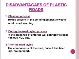 DISADVANTAGAES OF PLASTIC
ROADS
1. Cleaning process
Toxics present in the co-mingled plastic waste
would start leaching.
2. During the road laying process
In the presence of chlorine will definitely release
noxious HCL gas.
3.After the road laying
The components of the road, once it has been
laid, are not inert.
 