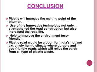CONCLUSION
 Plastic will increase the melting point of the
bitumen.
 Use of the innovative technology not only
strengthened the road construction but also
increased the road life.
 Help to improve the environment (eco-
friendly).
 Plastic road would be a boon for India’s hot and
extremely humid climate where durable and
eco-friendly roads which will relive the earth
from all type of plastic waste.
 