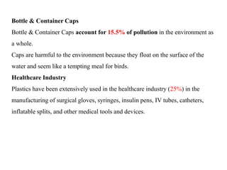 Bottle & Container Caps
Bottle & Container Caps account for 15.5% of pollution in the environment as
a whole.
Caps are harmful to the environment because they float on the surface of the
water and seem like a tempting meal for birds.
Healthcare Industry
Plastics have been extensively used in the healthcare industry (25%) in the
manufacturing of surgical gloves, syringes, insulin pens, IV tubes, catheters,
inflatable splits, and other medical tools and devices.
 
