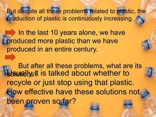 But despite all these problems related to plastic, the
production of plastic is continuously increasing.
In the last 10 years alone, we have
produced more plastic than we have
produced in an entire century.
But after all these problems, what are its
solutions?
Usually it is talked about whether to
recycle or just stop using that plastic.
How effective have these solutions not
been proven so far?
 