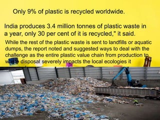 Only 9% of plastic is recycled worldwide.
India produces 3.4 million tonnes of plastic waste in
a year, only 30 per cent of it is recycled," it said.
While the rest of the plastic waste is sent to landfills or aquatic
dumps, the report noted and suggested ways to deal with the
challenge as the entire plastic value chain from production to
waste disposal severely impacts the local ecologies it
surrounds.
 