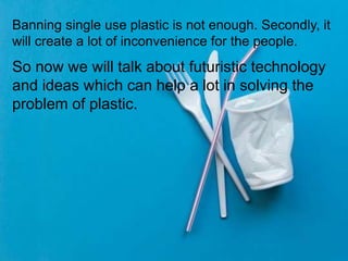 Banning single use plastic is not enough. Secondly, it
will create a lot of inconvenience for the people.
So now we will talk about futuristic technology
and ideas which can help a lot in solving the
problem of plastic.
 