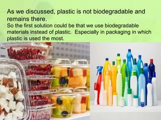 As we discussed, plastic is not biodegradable and
remains there.
So the first solution could be that we use biodegradable
materials instead of plastic. Especially in packaging in which
plastic is used the most.
 